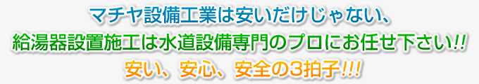 マチヤ設備工業は安いだけじゃない、給湯器設置施工は水道設備専門のプロにお任せ下さい!!安い、安心、安全の3拍子!!!